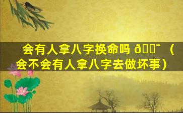 会有人拿八字换命吗 🐯 （会不会有人拿八字去做坏事）